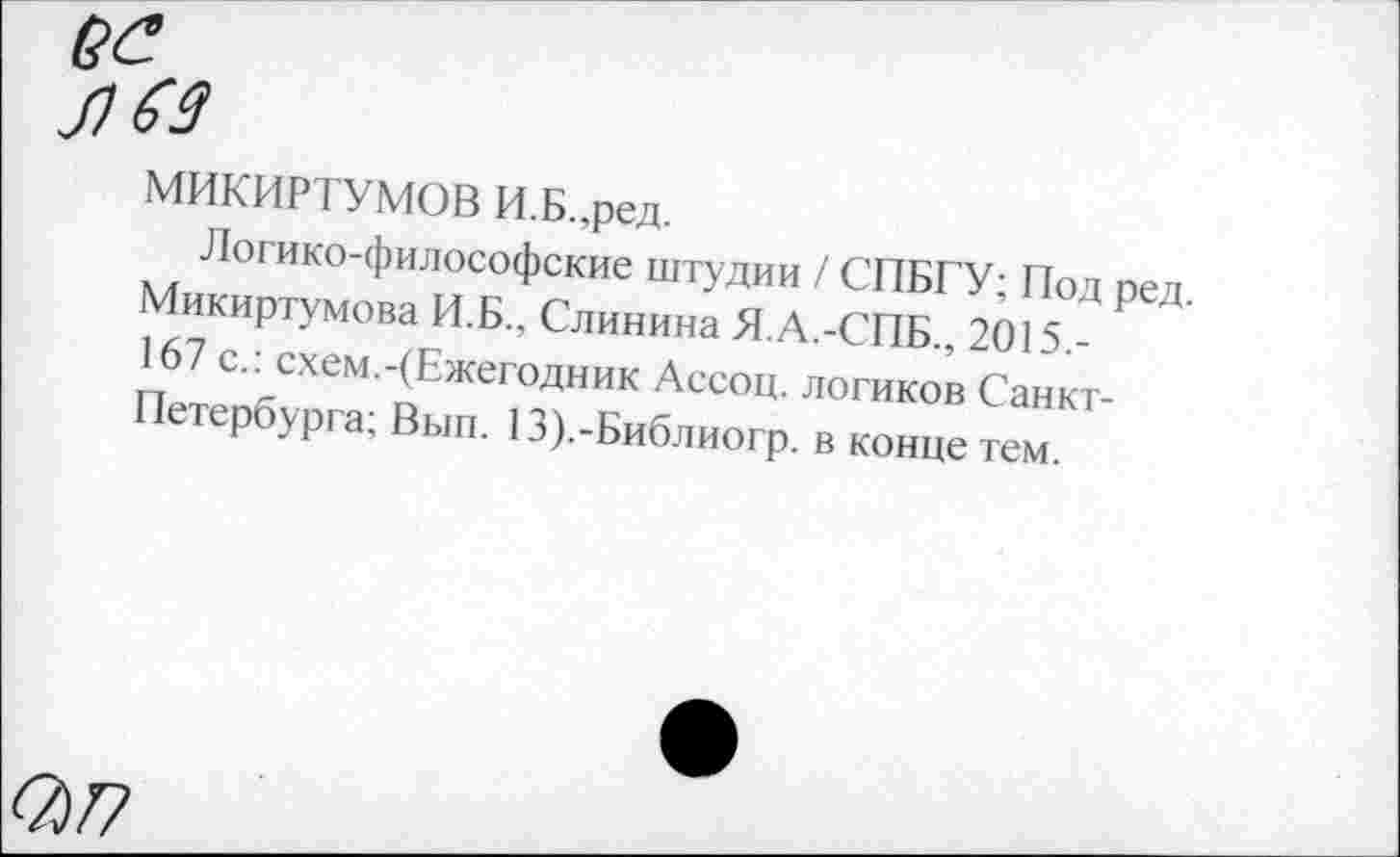 ﻿ее
лез
МИКИРТУМОВ И.Б.,ред.
Логико-философские штудии / СПБГУ; Под ред. Микиртумова И.Б., Слинина Я.А.-СПБ., 2015,-167 с.: схем.-(Ежегодник Ассоц. логиков Санкт-Петербурга; Вып. 13).-Библиогр. в конце тем.